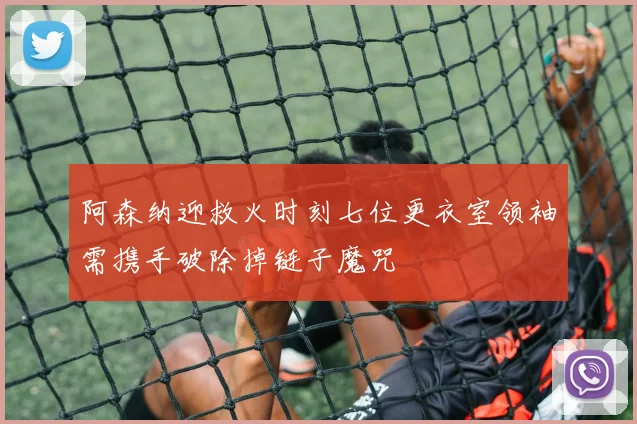 阿森纳迎救火时刻七位更衣室领袖需携手破除掉链子魔咒