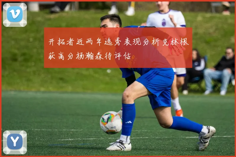 开拓者近两年选秀表现分析克林根获高分杨瀚森待评估