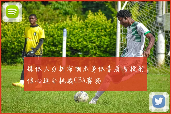 媒体人分析布朗尼身体素质与投射信心适合挑战CBA赛场