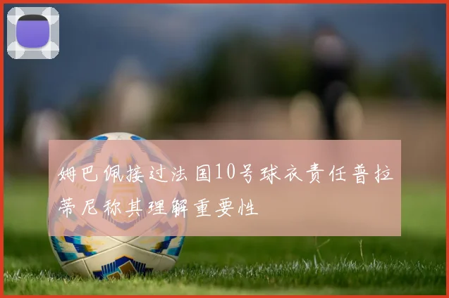 姆巴佩接过法国10号球衣责任普拉蒂尼称其理解重要性