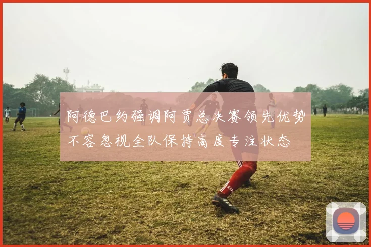 阿德巴约强调阿贾总决赛领先优势不容忽视全队保持高度专注状态