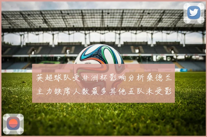 英超球队受非洲杯影响分析桑德兰主力缺席人数最多其他五队未受影响