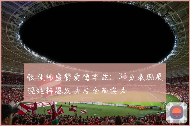张佳玮盛赞爱德华兹：33分表现展现纯粹爆发力与全面实力