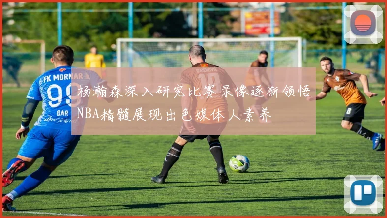 杨瀚森深入研究比赛录像逐渐领悟NBA精髓展现出色媒体人素养