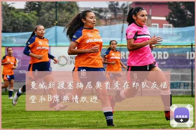 曼城新援塞梅尼奥首秀在即队友福登和B席热情欢迎