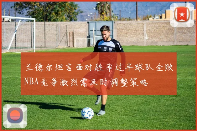 兰德尔坦言面对胜率过半球队全败NBA竞争激烈需及时调整策略