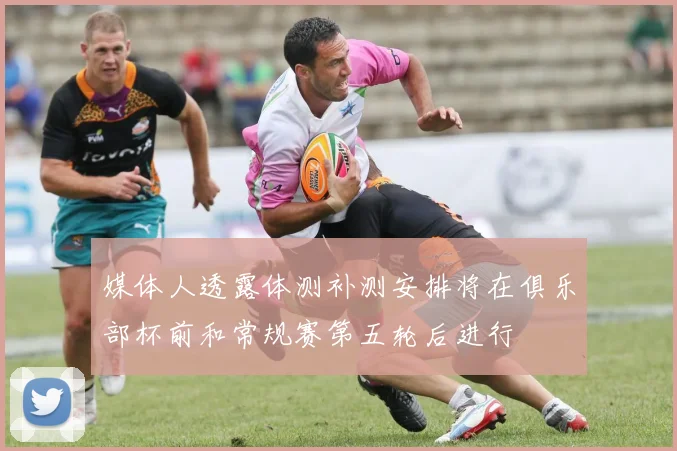 媒体人透露体测补测安排将在俱乐部杯前和常规赛第五轮后进行