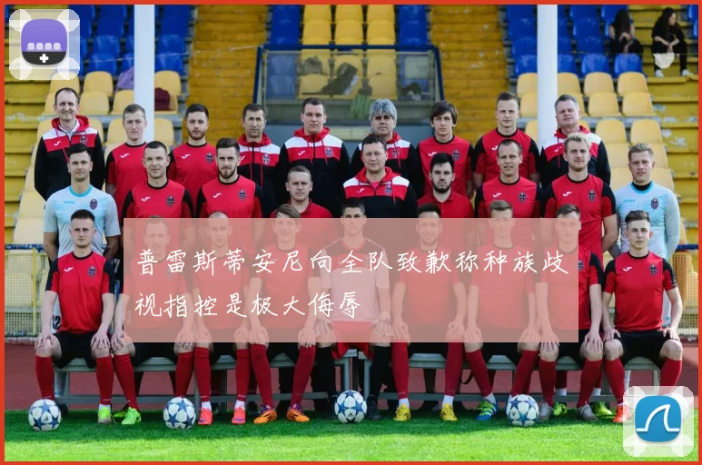 普雷斯蒂安尼向全队致歉称种族歧视指控是极大侮辱