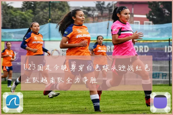 U23国足今晚身穿白色球衣迎战红色主队越南队全力争胜
