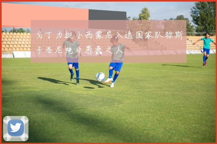 戈丁力挺小西蒙尼入选国家队称斯卡洛尼绝非愚蠢之人