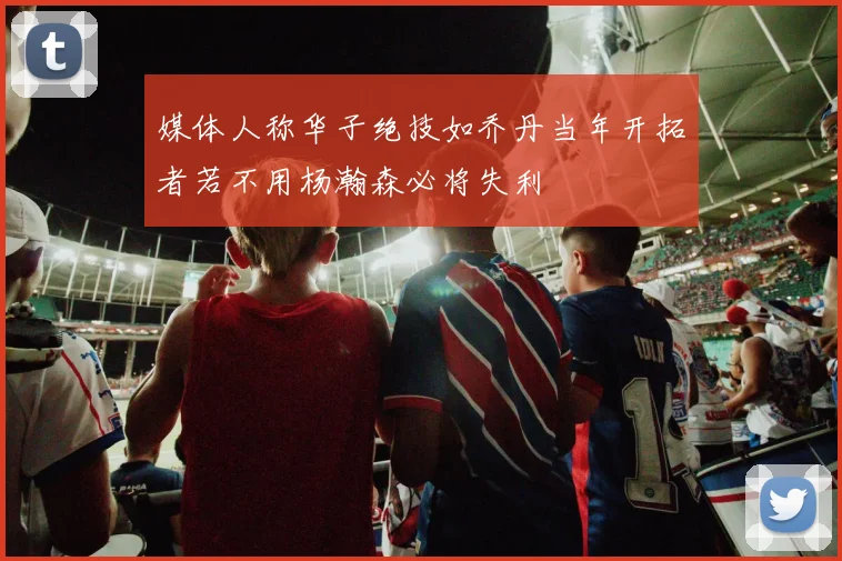 媒体人称华子绝技如乔丹当年开拓者若不用杨瀚森必将失利
