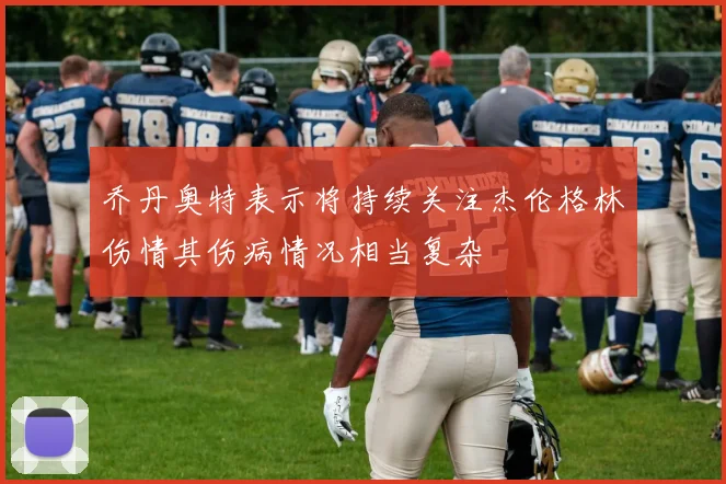 乔丹奥特表示将持续关注杰伦格林伤情其伤病情况相当复杂