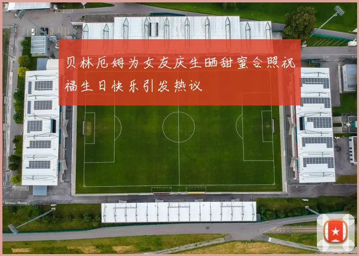 贝林厄姆为女友庆生晒甜蜜合照祝福生日快乐引发热议