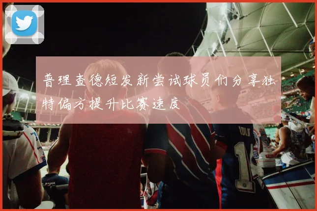 普理查德短发新尝试球员们分享独特偏方提升比赛速度