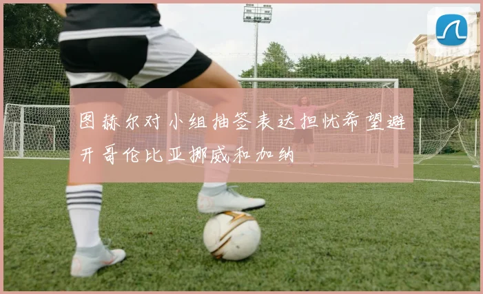图赫尔对小组抽签表达担忧希望避开哥伦比亚挪威和加纳