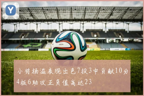 小将杨溢表现出色7投3中贡献10分4板6助攻正负值高达23