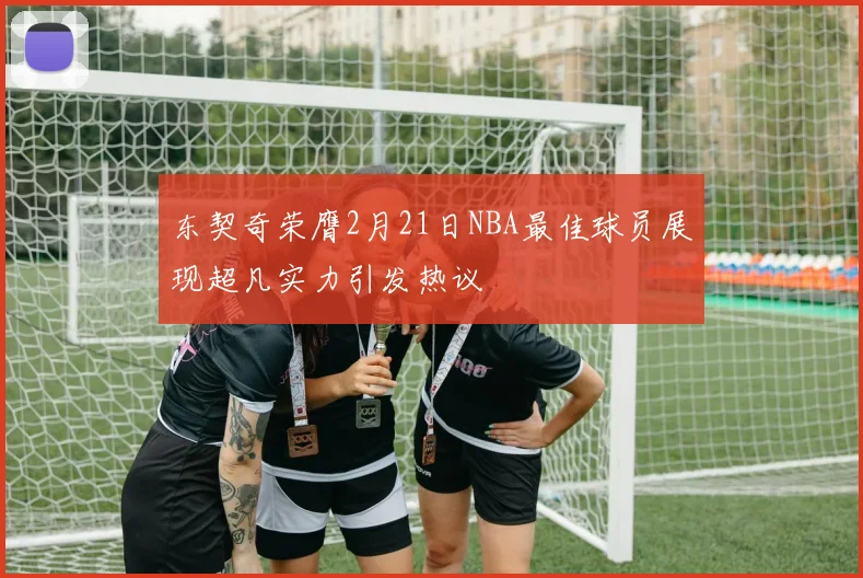 东契奇荣膺2月21日NBA最佳球员展现超凡实力引发热议
