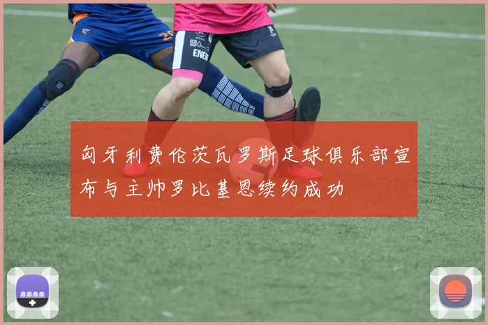 匈牙利费伦茨瓦罗斯足球俱乐部宣布与主帅罗比基恩续约成功