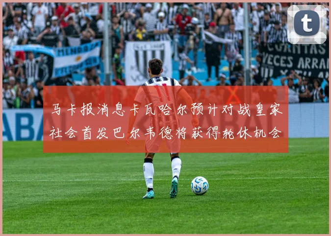 马卡报消息卡瓦哈尔预计对战皇家社会首发巴尔韦德将获得轮休机会