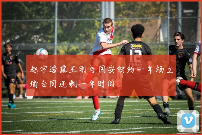 赵宇透露王刚与国安续约一年杨立瑜合同还剩一年时间