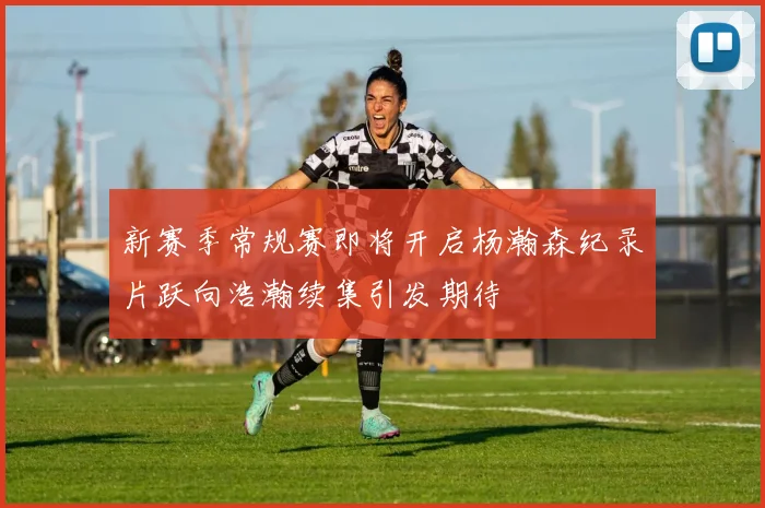 新赛季常规赛即将开启杨瀚森纪录片跃向浩瀚续集引发期待