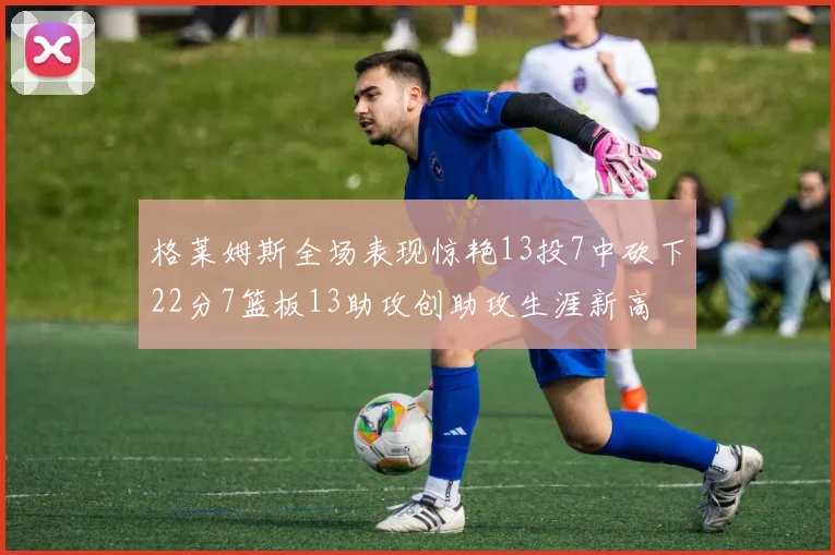 格莱姆斯全场表现惊艳13投7中砍下22分7篮板13助攻创助攻生涯新高