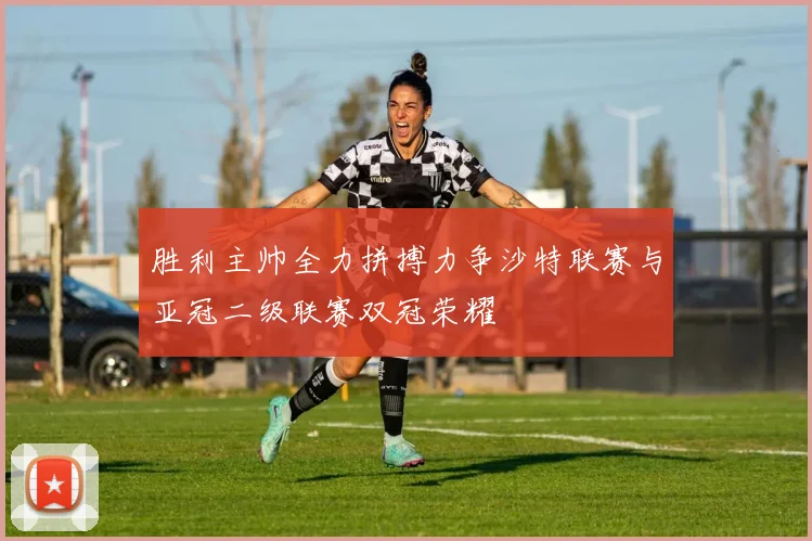 胜利主帅全力拼搏力争沙特联赛与亚冠二级联赛双冠荣耀